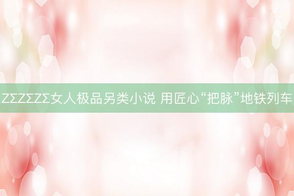 ZΣZΣZΣ女人极品另类小说 用匠心“把脉”地铁列车