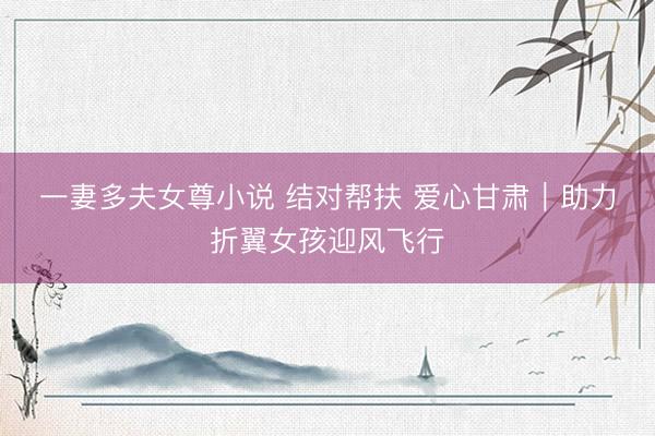 一妻多夫女尊小说 结对帮扶 爱心甘肃｜助力折翼女孩迎风飞行