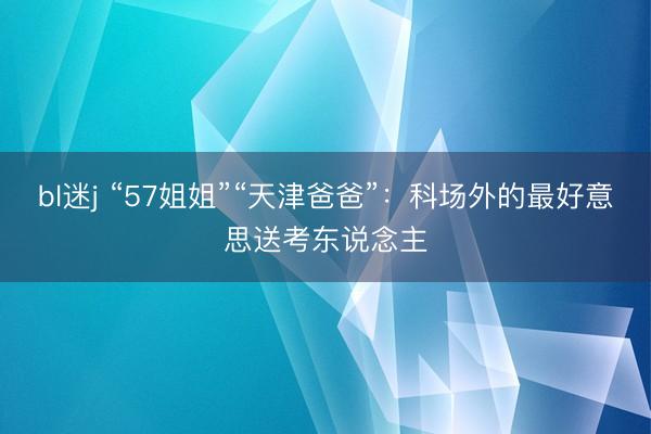 bl迷j “57姐姐”“天津爸爸”：科场外的最好意思送考东说念主