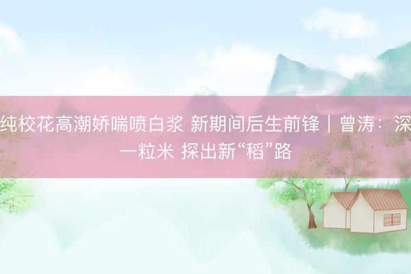 清纯校花高潮娇喘喷白浆 新期间后生前锋｜曾涛：深耕一粒米 探出新“稻”路