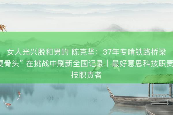 女人光兴脱和男的 陈克坚：37年专啃铁路桥梁“硬骨头” 在挑战中刷新全国记录｜最好意思科技职责者