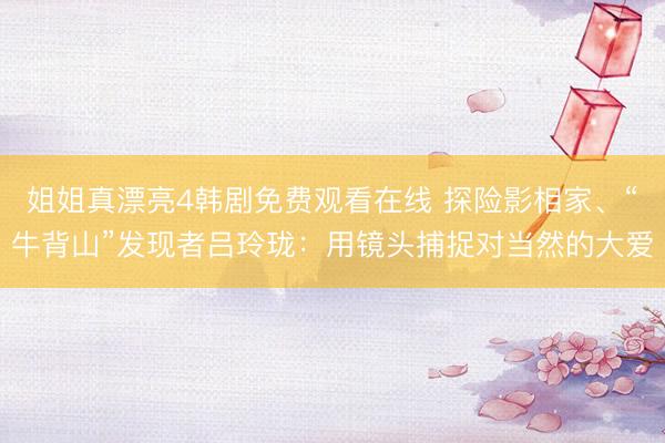 姐姐真漂亮4韩剧免费观看在线 探险影相家、“牛背山”发现者吕玲珑：用镜头捕捉对当然的大爱