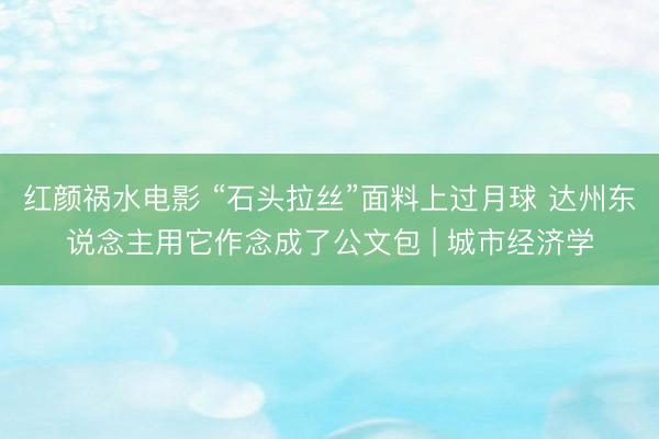 红颜祸水电影 “石头拉丝”面料上过月球 达州东说念主用它作念成了公文包 | 城市经济学
