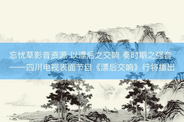 忘忧草影音资源 以漂后之交响 奏时期之强音 ——四川电视表面节目《漂后交响》行将播出