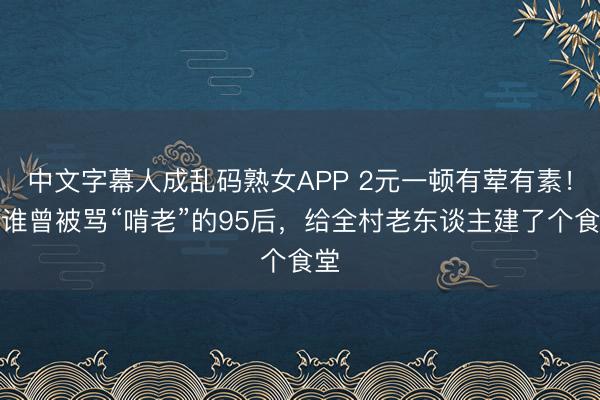 中文字幕人成乱码熟女APP 2元一顿有荤有素！阿谁曾被骂“啃老”的95后，给全村老东谈主建了个食堂