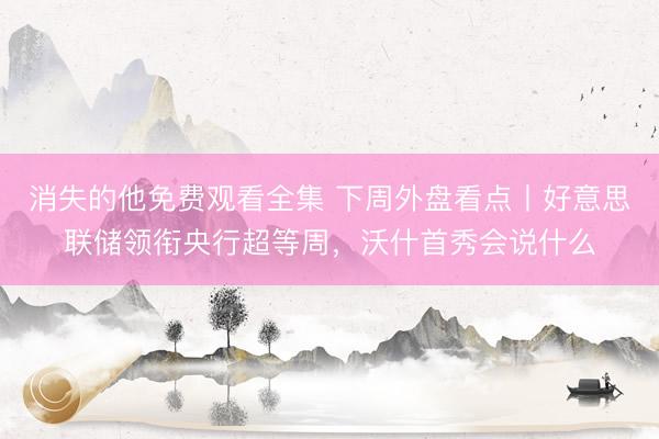 消失的他免费观看全集 下周外盘看点丨好意思联储领衔央行超等周，沃什首秀会说什么