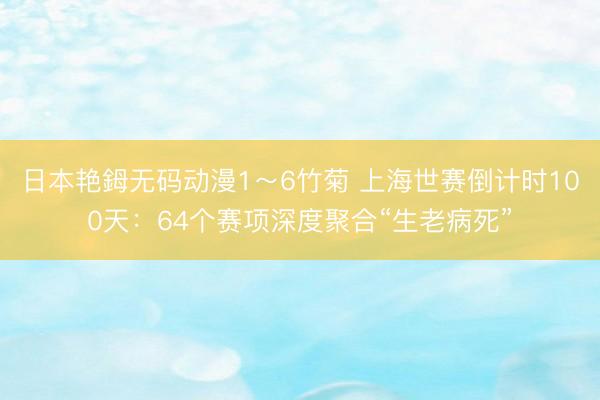 日本艳鉧无码动漫1～6竹菊 上海世赛倒计时100天：64个赛项深度聚合“生老病死”