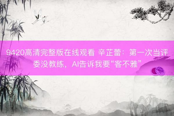9420高清完整版在线观看 辛芷蕾：第一次当评委没教练，AI告诉我要“客不雅”