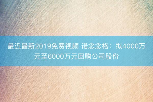 最近最新2019免费视频 诺念念格：拟4000万元至6000万元回购公司股份