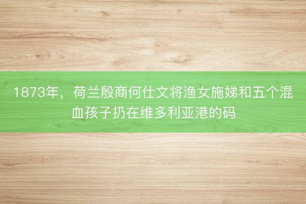 1873年，荷兰殷商何仕文将渔女施娣和五个混血孩子扔在维多利亚港的码
