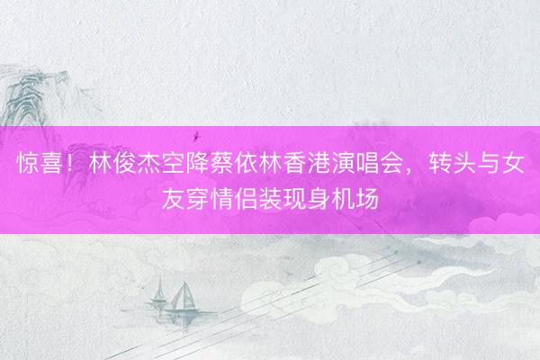 惊喜！林俊杰空降蔡依林香港演唱会，转头与女友穿情侣装现身机场