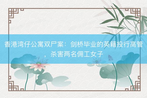 香港湾仔公寓双尸案：剑桥毕业的英籍投行高管，杀害两名佣工女子