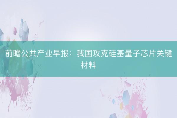 前瞻公共产业早报:我国攻克硅基量子芯片关键材料