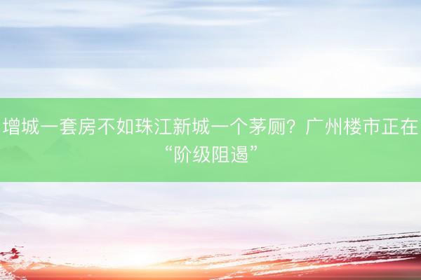 增城一套房不如珠江新城一个茅厕？广州楼市正在“阶级阻遏”