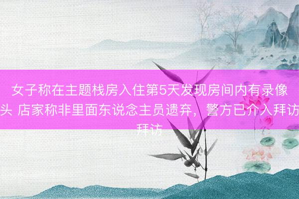 女子称在主题栈房入住第5天发现房间内有录像头 店家称非里面东说念主员遗弃，警方已介入拜访