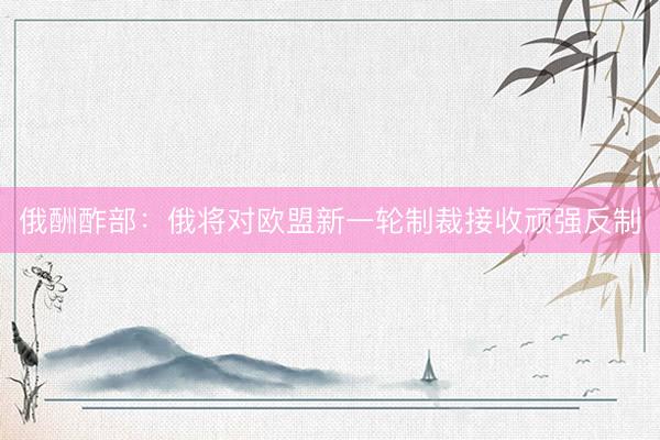 俄酬酢部：俄将对欧盟新一轮制裁接收顽强反制
