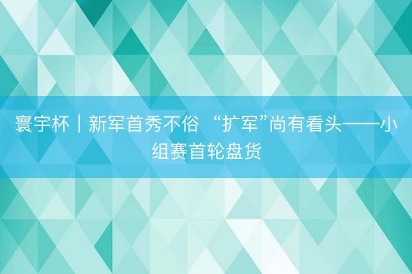 寰宇杯｜新军首秀不俗  “扩军”尚有看头——小组赛首轮盘货