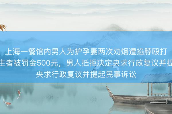 上海一餐馆内男人为护孕妻两次劝烟遭掐脖殴打,打东说念主者被罚金500元,男人抵拒决定央求行政复议并提起民事诉讼