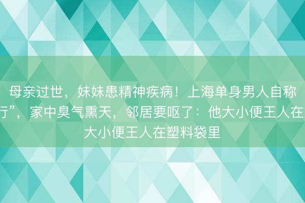 母亲过世，妹妹患精神疾病！上海单身男人自称“闭关修行”，家中臭气熏天，邻居要呕了：他大小便王人在塑料袋里