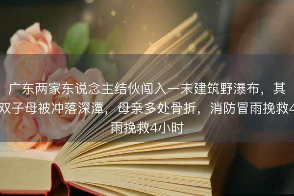 广东两家东说念主结伙闯入一未建筑野瀑布，其中一双子母被冲落深潭，母亲多处骨折，消防冒雨挽救4小时