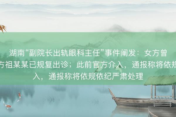 湖南“副院长出轨眼科主任”事件阐发：女方曾某已下野，男方祖某某已规复出诊；此前官方介入，通报称将依规依纪严肃处理