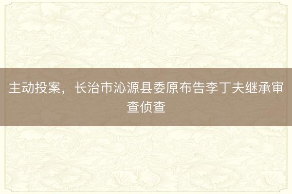 主动投案，长治市沁源县委原布告李丁夫继承审查侦查